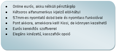 Folyamatábra: Másik feldolgozás: •	Online eurós, akku nélküli pénztárgép
•	Kétsoros alfanumerikus kijelző elöl-hátul
•	57mm-es nyomtató dobd bele és nyomtass funkcióval
•	Pont akkora, amekkora kell! Kicsi, de könnyen kezelhető
•	Eurós kerekítős szoftverrel
•	Elegáns kinézetű, kasszafiók opció

