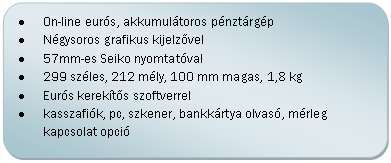 Folyamatábra: Másik feldolgozás: •	On-line eurós, elektronikus naplós (EJ) pénztárgép nagy forgalmú helyekre
•	Grafikus kijelzővel, belső akkuval (1-2 óra üzem akkuról)
•	57mm-es Seiko nyomtatóval
•	240 széles, 240 mély, 115 mm magas, 2,1 kg
•	Eurós kerekítős szoftverrel
•	kasszafiók, pc, szkener, bankkártya olvasó, mérleg kapcsolat opció

