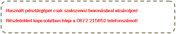 Lekerekített téglalap: Használt pénztárgépet csak szakszerviz bevonásával vásároljon! 
Részletekkel kapcsolatban hívja a 0672 215652 telefonszámot!

  
