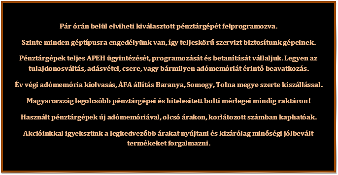 Sz�vegdoboz: P�r �r�n bel�l elviheti kiv�lasztott p�nzt�rg�p�t felprogramozva.
Szinte minden g�pt�pusra enged�ly�nk van, �gy teljesk�r� szervizt biztos�tunk g�peinek.
P�nzt�rg�pek teljes APEH �gyint�z�s�t, programoz�s�t �s betan�t�s�t v�llaljuk. Legyen az tulajdonosv�lt�s, ad�sv�tel, csere, vagy b�rmilyen ad�mem�ri�t �rint� beavatkoz�s.
�v v�gi ad�mem�ria kiolvas�s, �FA �ll�t�s Baranya, Somogy, Tolna megye szerte kisz�ll�ssal.
Magyarorsz�g legolcs�bb p�nzt�rg�pei �s hiteles�tett bolti m�rlegei mindig rakt�ron!
Haszn�lt p�nzt�rg�pek �j ad�mem�ri�val, olcs� �rakon, korl�tozott sz�mban kaphat�ak.
Akci�inkkal igyeksz�nk a legkedvez�bb �rakat ny�jtani �s kiz�r�lag min�s�gi j�lbev�lt term�keket forgalmazni.
     

