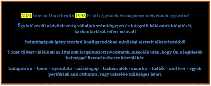 Sz�vegdoboz: ADSL internet havi brutt� 1998 Ft-t�l c�geknek �s mag�nszem�lyeknek egyar�nt!
�gyint�z�st�l a kivitelez�sig v�llaljuk sz�m�t�g�pes �s integr�lt h�l�zatok ki�p�t�s�t, karbantart�s�t referenci�val!
Sz�m�t�g�pek ig�ny szerinti konfigur�ci�ban min�s�gi tesztelt alkatr�szekb�l
Toner t�lt�st v�llalunk az �ltalunk forgalmazott nyomtat�k, m�sol�k ut�n, hogy �n a legkisebb k�lts�ggel �zemeltethesse k�sz�l�k�t.  
tintapatron � toner � nyomtat� � m�sol�g�p � faxk�sz�l�k - monitor � kell�k � szoftver - egy�b perif�ri�k ami otthonra, vagy �zlet�be sz�ks�ges lehet.  


